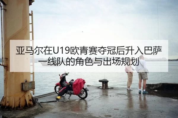 亚马尔在U19欧青赛夺冠后升入巴萨一线队的角色与出场规划