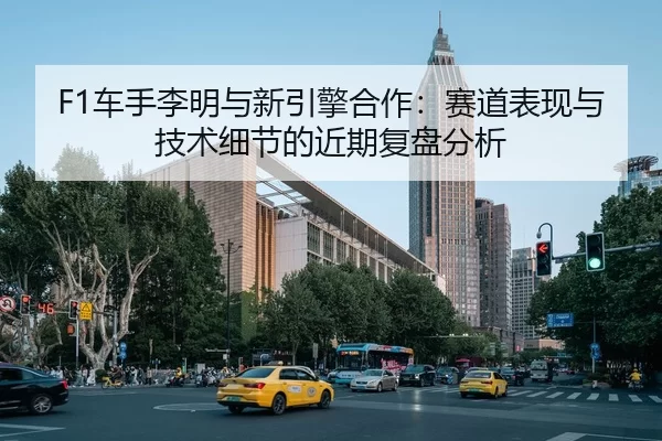 F1车手李明与新引擎合作：赛道表现与技术细节的近期复盘分析