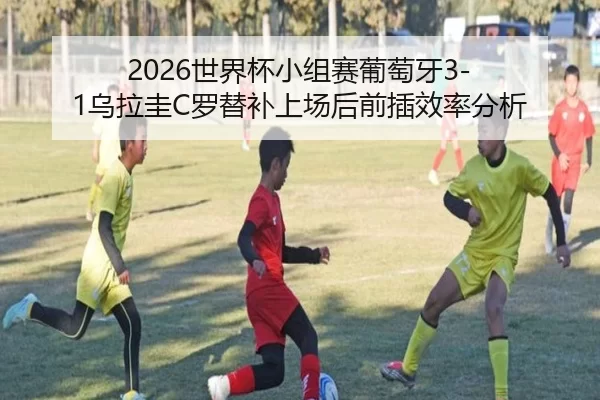 2026世界杯小组赛葡萄牙3-1乌拉圭C罗替补上场后前插效率分析